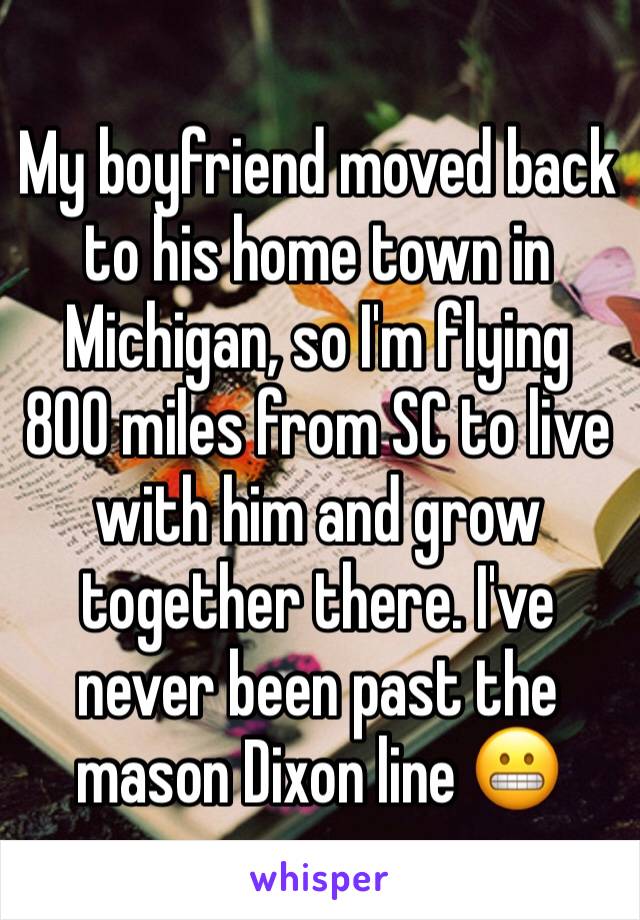 My boyfriend moved back to his home town in Michigan, so I'm flying 800 miles from SC to live with him and grow together there. I've never been past the mason Dixon line 😬
