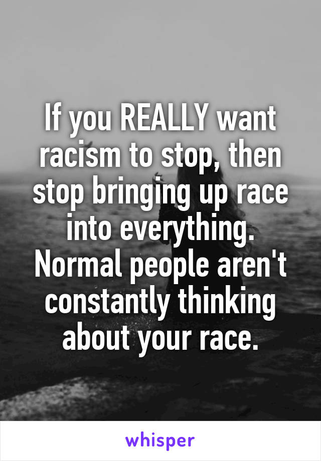 If you REALLY want racism to stop, then stop bringing up race into everything. Normal people aren't constantly thinking about your race.
