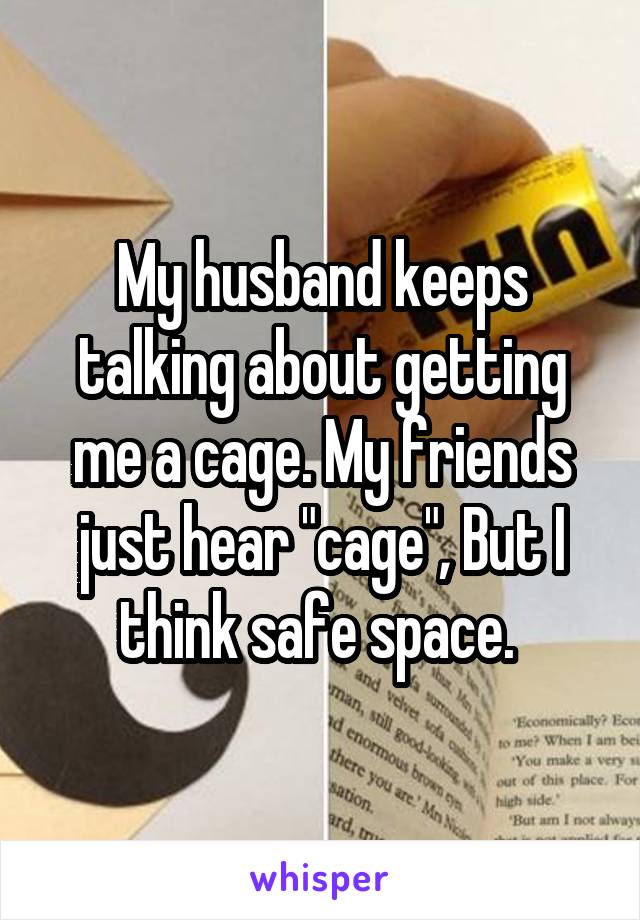 My husband keeps talking about getting me a cage. My friends just hear "cage", But I think safe space. 