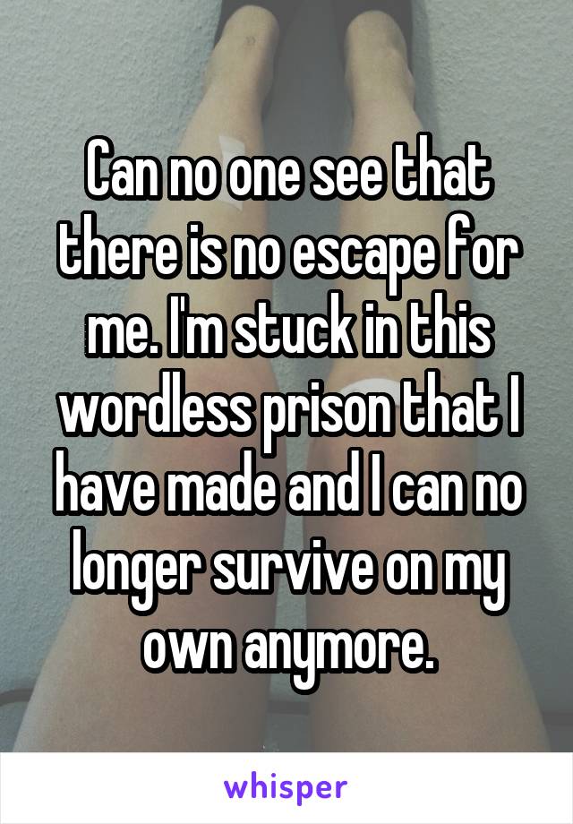 Can no one see that there is no escape for me. I'm stuck in this wordless prison that I have made and I can no longer survive on my own anymore.