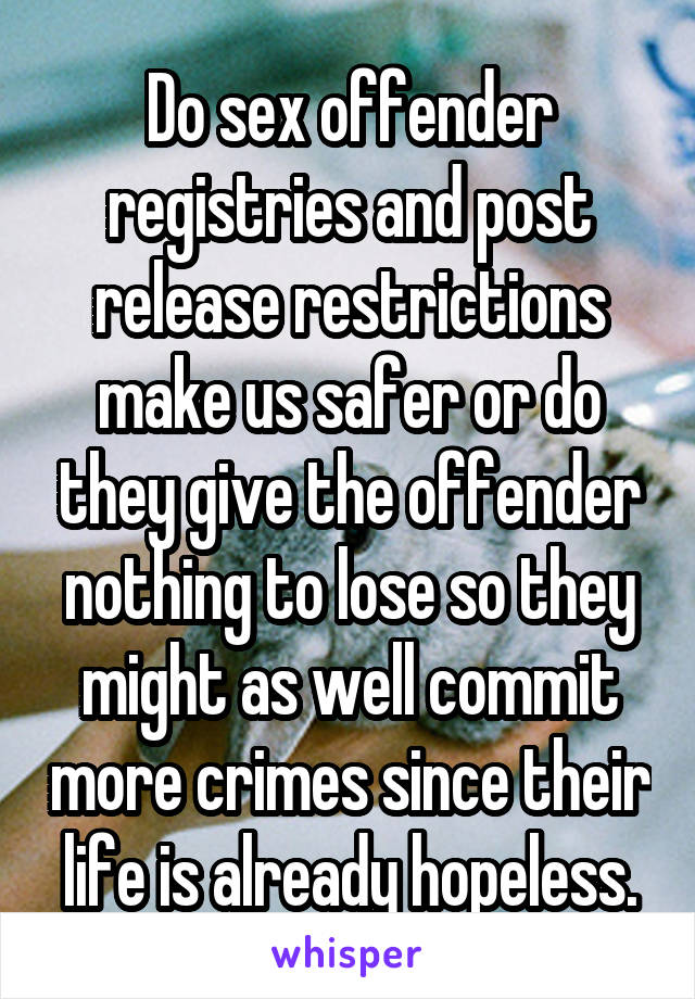 Do sex offender registries and post release restrictions make us safer or do they give the offender nothing to lose so they might as well commit more crimes since their life is already hopeless.