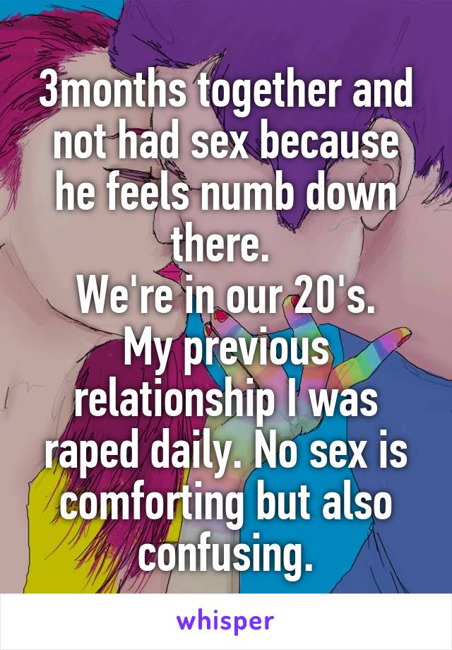 3months together and not had sex because he feels numb down there. 
We're in our 20's.
My previous relationship I was raped daily. No sex is comforting but also confusing.