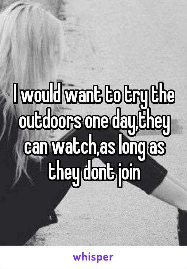 I would want to try the outdoors one day,they can watch,as long as they dont join