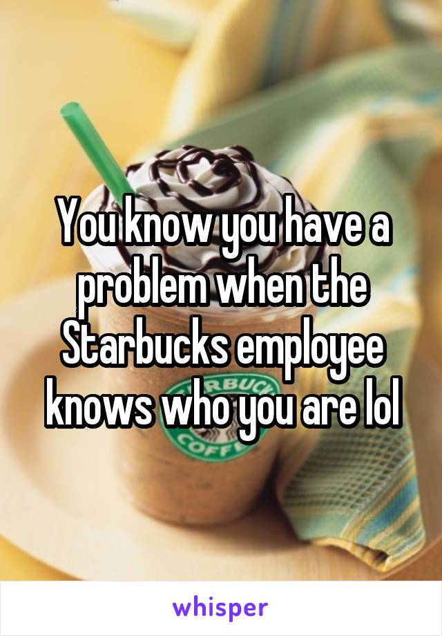 You know you have a problem when the Starbucks employee knows who you are lol