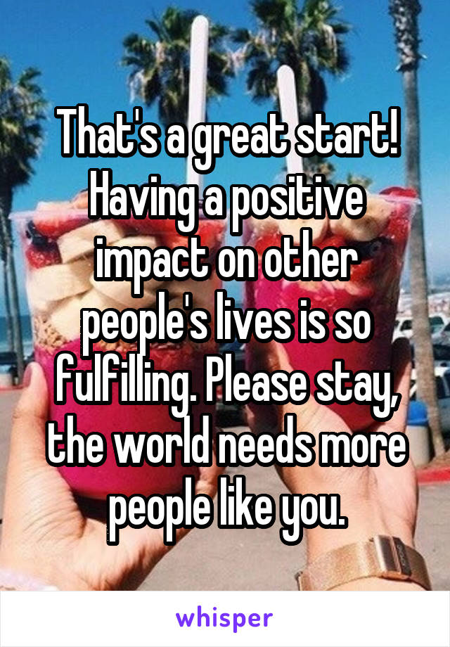 That's a great start! Having a positive impact on other people's lives is so fulfilling. Please stay, the world needs more people like you.