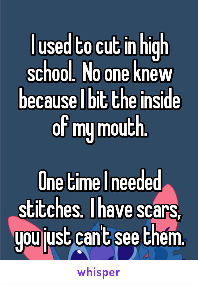 I used to cut in high school.  No one knew because I bit the inside of my mouth.

One time I needed stitches.  I have scars, you just can't see them.