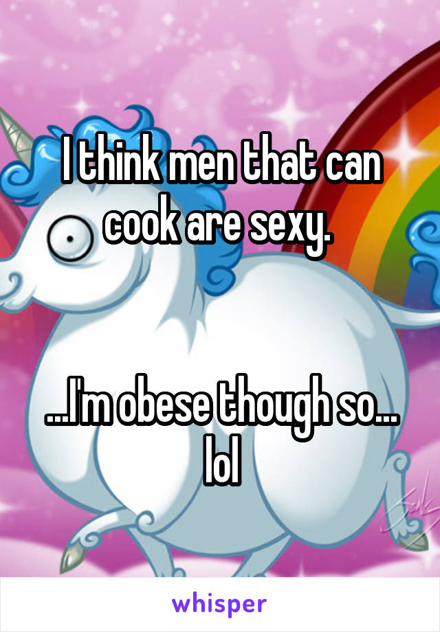 I think men that can cook are sexy. 


...I'm obese though so... lol