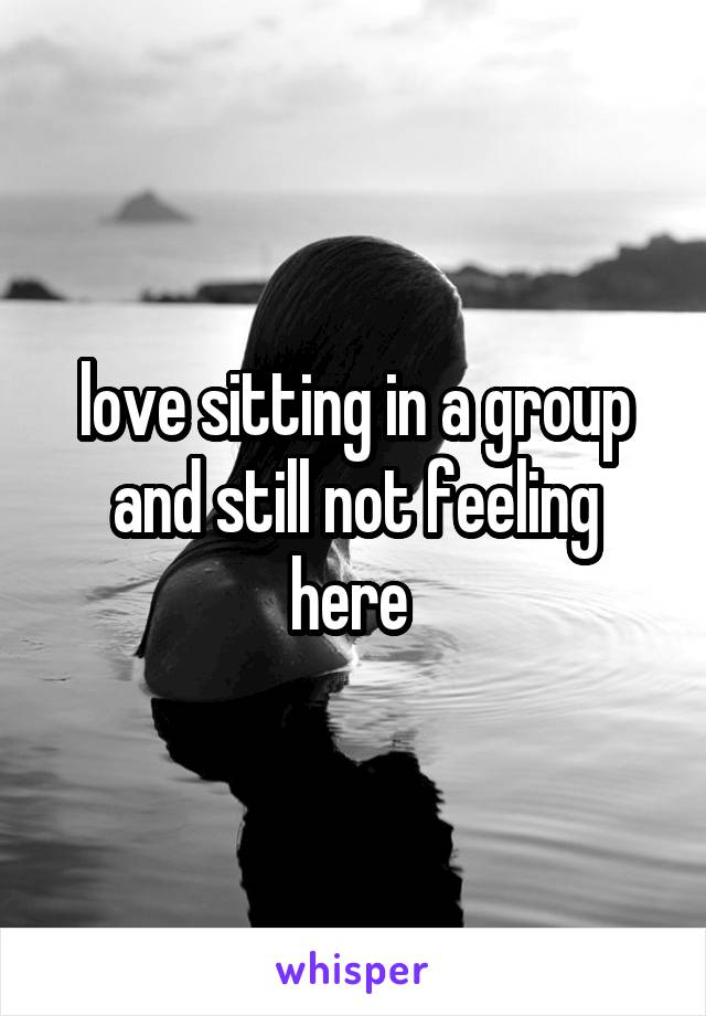 love sitting in a group and still not feeling here 
