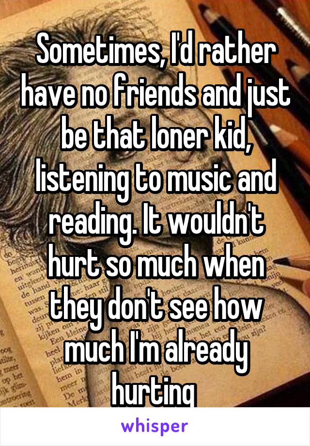 Sometimes, I'd rather have no friends and just be that loner kid, listening to music and reading. It wouldn't hurt so much when they don't see how much I'm already hurting 