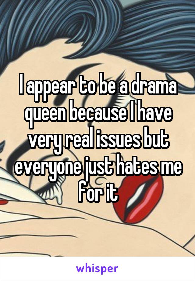 I appear to be a drama queen because I have very real issues but everyone just hates me for it