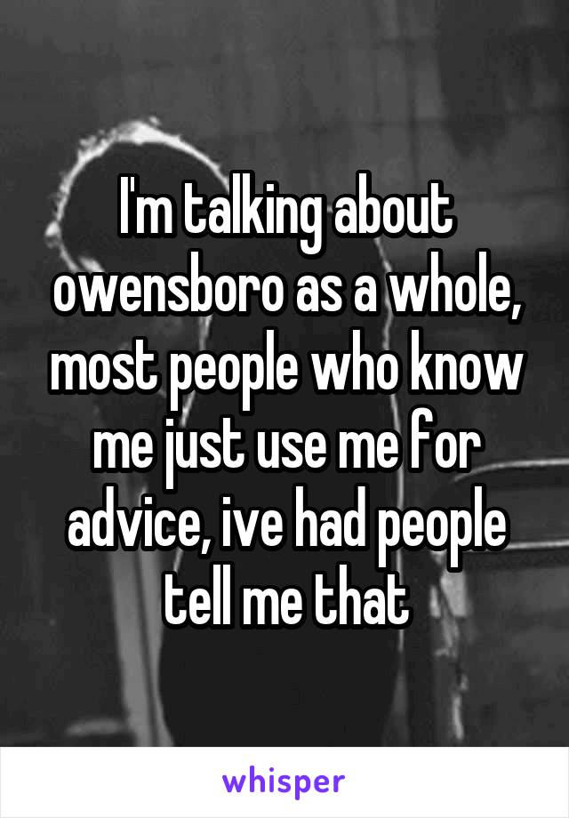 I'm talking about owensboro as a whole, most people who know me just use me for advice, ive had people tell me that