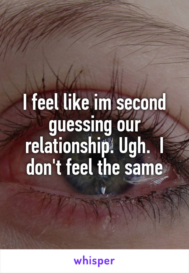 I feel like im second guessing our relationship. Ugh.  I don't feel the same