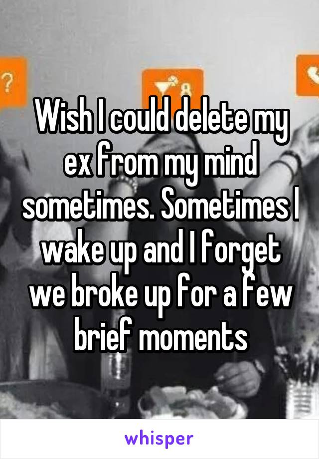 Wish I could delete my ex from my mind sometimes. Sometimes I wake up and I forget we broke up for a few brief moments