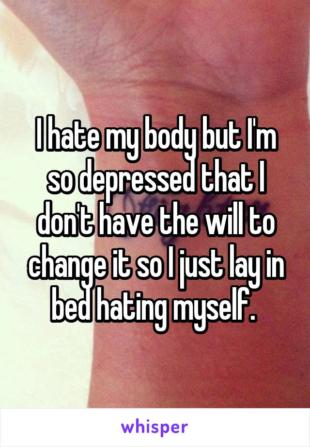 I hate my body but I'm so depressed that I don't have the will to change it so I just lay in bed hating myself. 