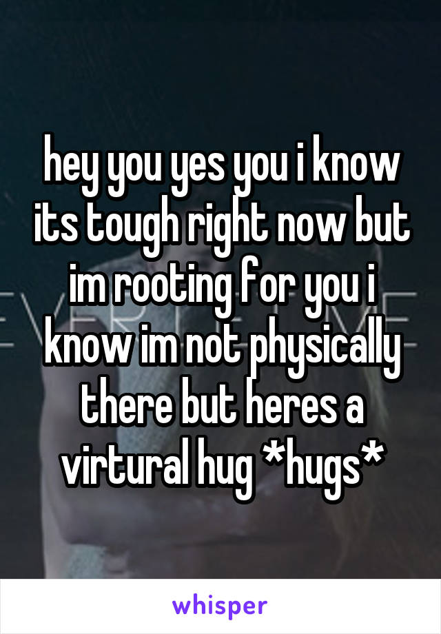 hey you yes you i know its tough right now but im rooting for you i know im not physically there but heres a virtural hug *hugs*