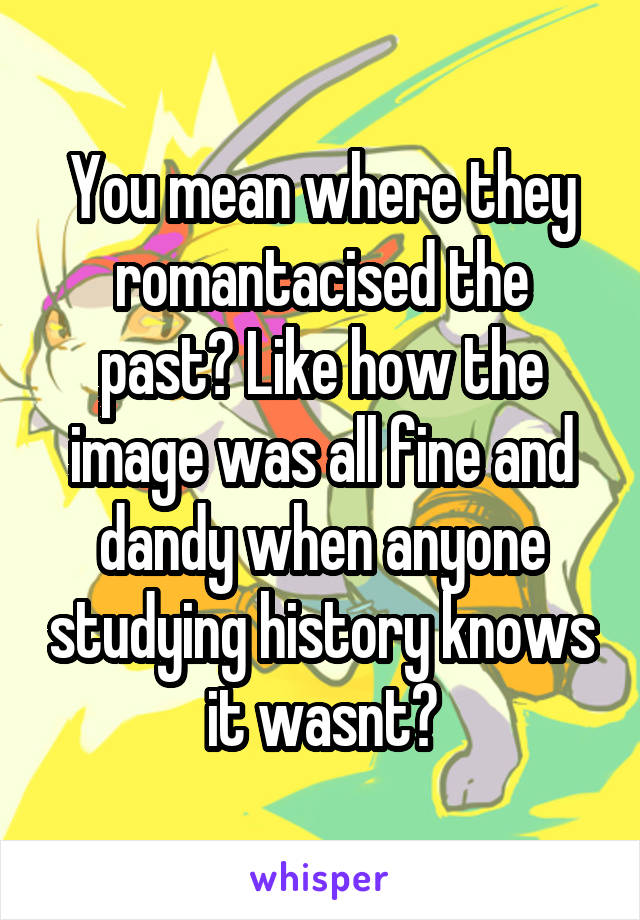 You mean where they romantacised the past? Like how the image was all fine and dandy when anyone studying history knows it wasnt?
