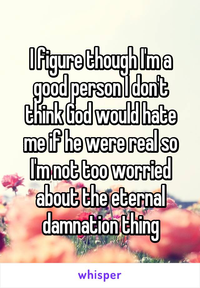 I figure though I'm a good person I don't think God would hate me if he were real so I'm not too worried about the eternal damnation thing