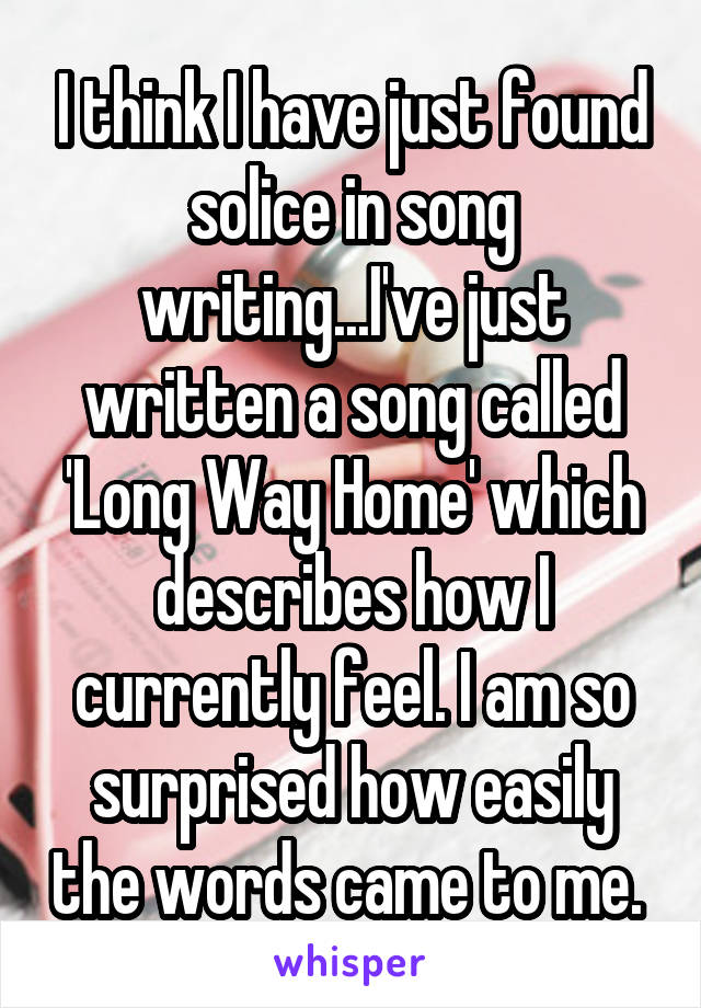 I think I have just found solice in song writing...I've just written a song called 'Long Way Home' which describes how I currently feel. I am so surprised how easily the words came to me. 