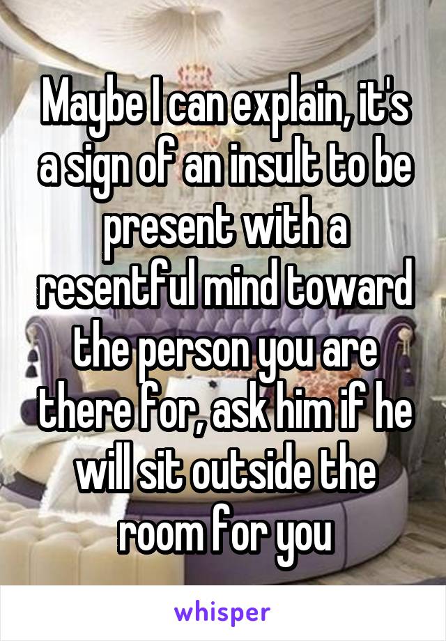 Maybe I can explain, it's a sign of an insult to be present with a resentful mind toward the person you are there for, ask him if he will sit outside the room for you
