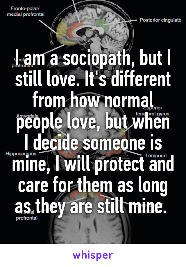 I am a sociopath, but I still love. It's different from how normal people love, but when I decide someone is mine, I will protect and care for them as long as they are still mine. 