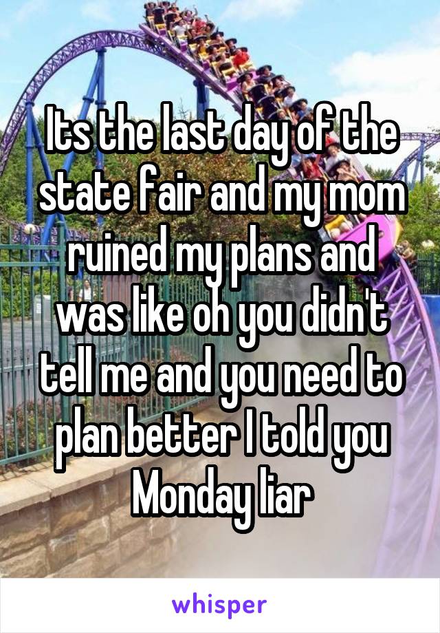 Its the last day of the state fair and my mom ruined my plans and was like oh you didn't tell me and you need to plan better I told you Monday liar
