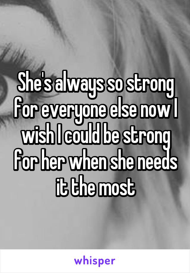She's always so strong for everyone else now I wish I could be strong for her when she needs it the most