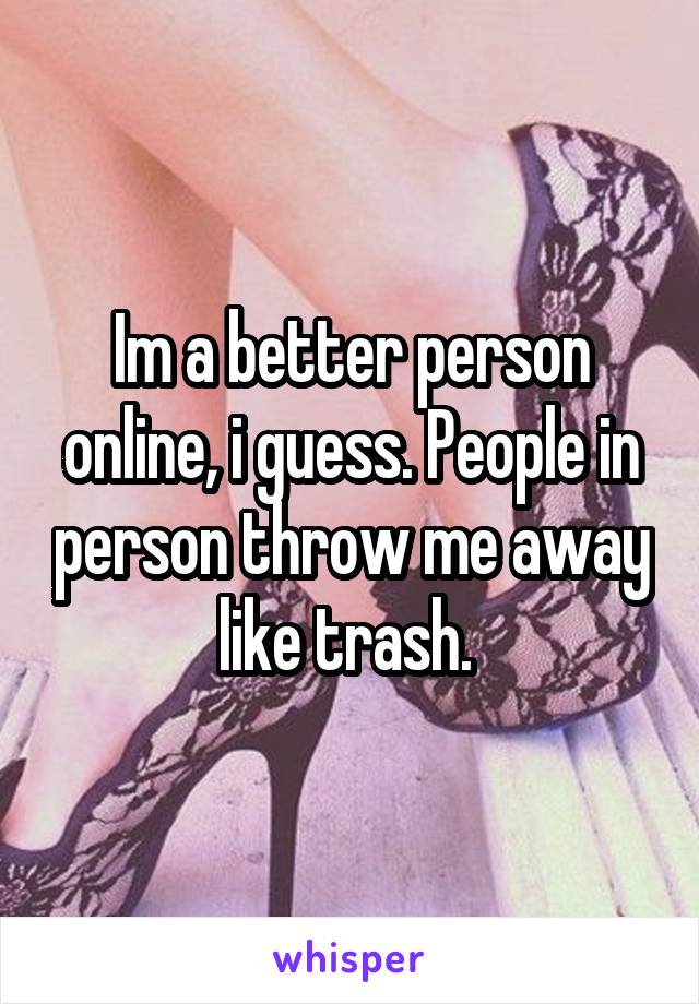Im a better person online, i guess. People in person throw me away like trash. 