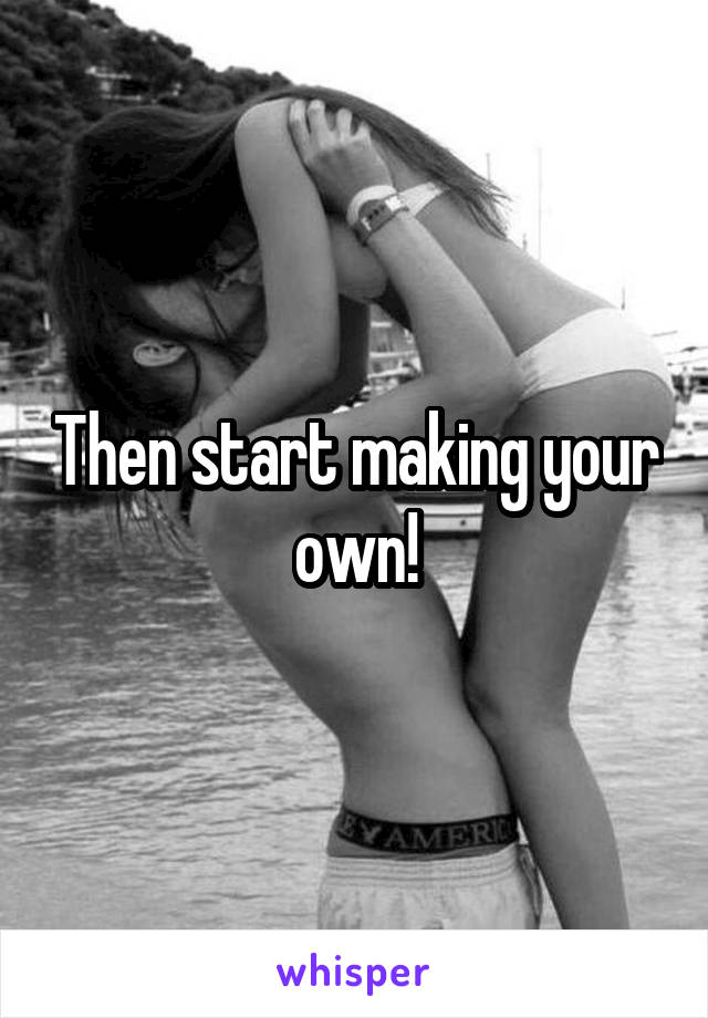 Then start making your own!