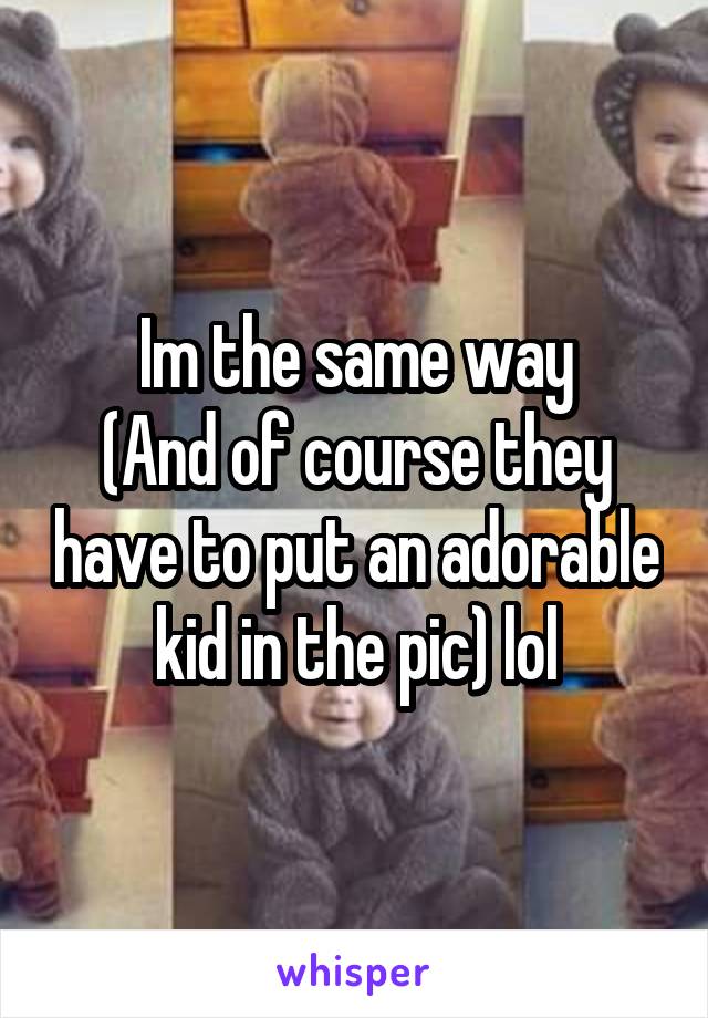 Im the same way
(And of course they have to put an adorable kid in the pic) lol