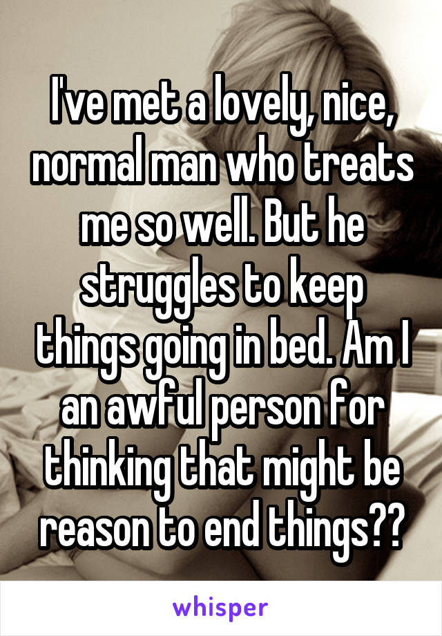 I've met a lovely, nice, normal man who treats me so well. But he struggles to keep things going in bed. Am I an awful person for thinking that might be reason to end things??
