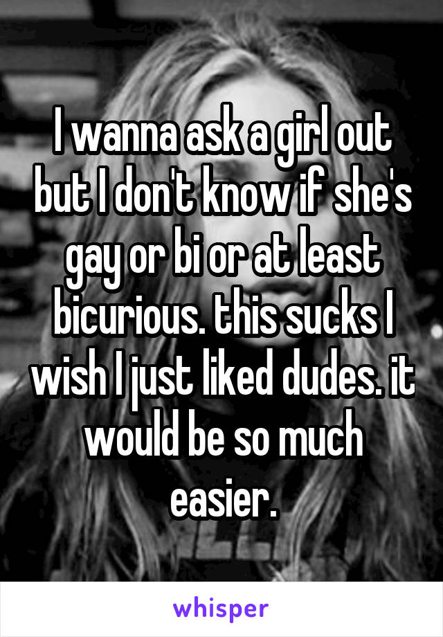 I wanna ask a girl out but I don't know if she's gay or bi or at least bicurious. this sucks I wish I just liked dudes. it would be so much easier.