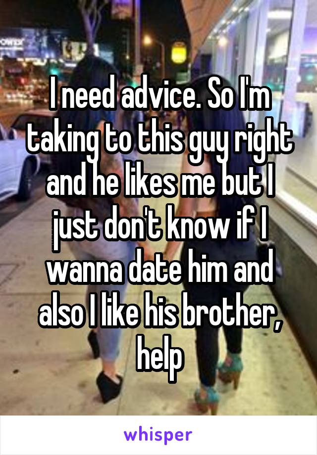 I need advice. So I'm taking to this guy right and he likes me but I just don't know if I wanna date him and also I like his brother, help