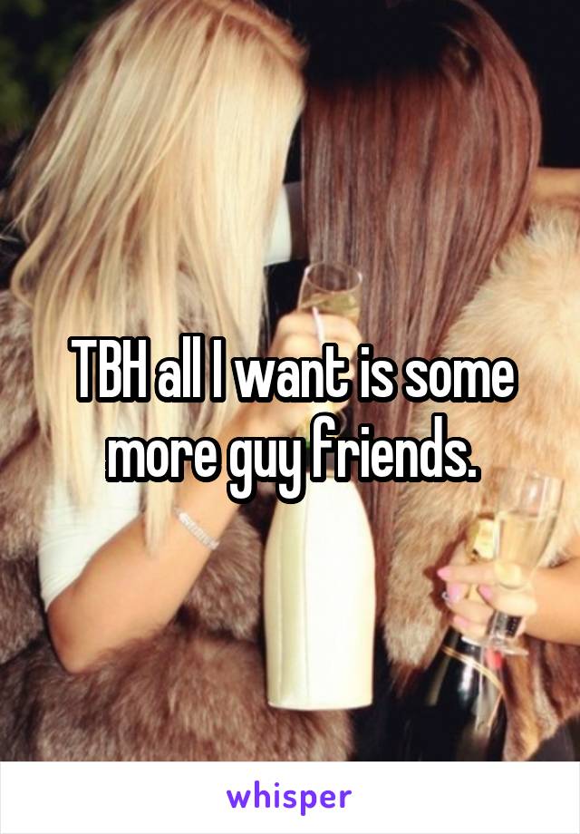 TBH all I want is some more guy friends.