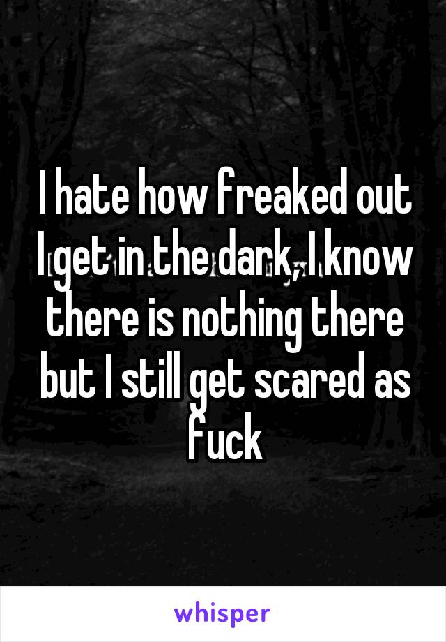 I hate how freaked out I get in the dark, I know there is nothing there but I still get scared as fuck