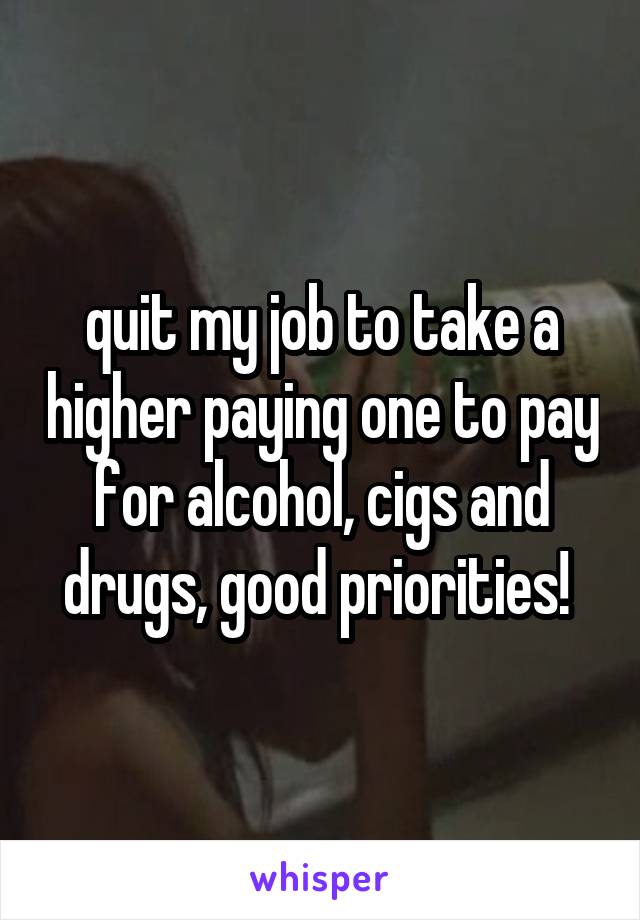 quit my job to take a higher paying one to pay for alcohol, cigs and drugs, good priorities! 