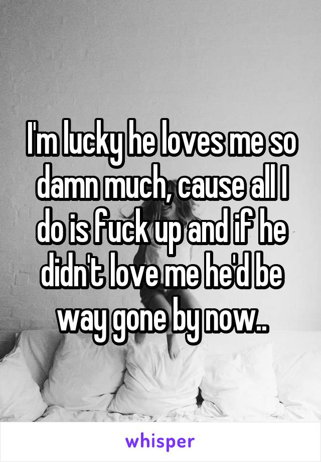 I'm lucky he loves me so damn much, cause all I do is fuck up and if he didn't love me he'd be way gone by now..