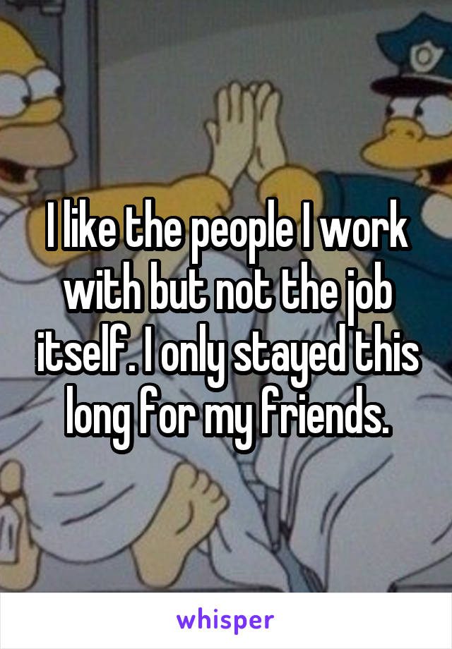 I like the people I work with but not the job itself. I only stayed this long for my friends.