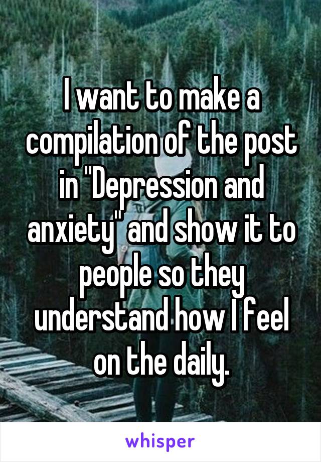 I want to make a compilation of the post in "Depression and anxiety" and show it to people so they understand how I feel on the daily.