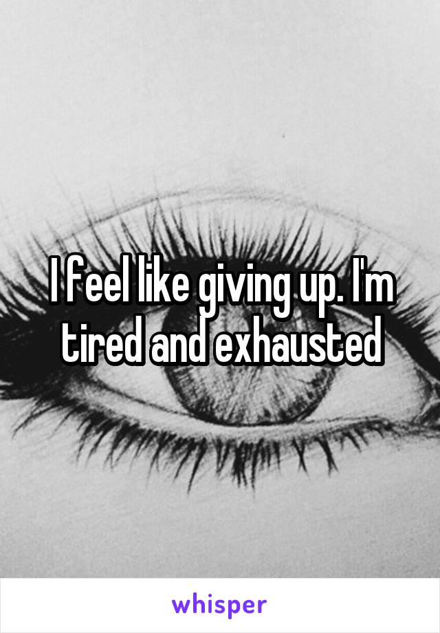 I feel like giving up. I'm tired and exhausted