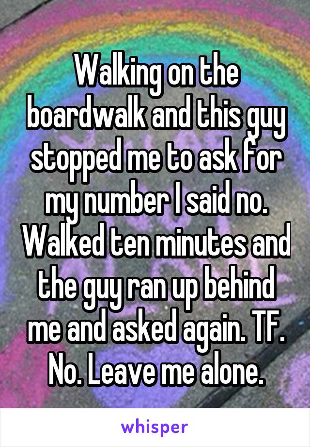 Walking on the boardwalk and this guy stopped me to ask for my number I said no. Walked ten minutes and the guy ran up behind me and asked again. TF. No. Leave me alone.