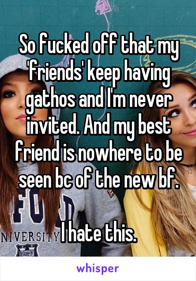 So fucked off that my 'friends' keep having gathos and I'm never invited. And my best friend is nowhere to be seen bc of the new bf.

I hate this.