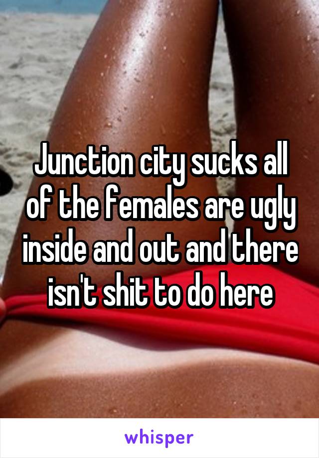 Junction city sucks all of the females are ugly inside and out and there isn't shit to do here