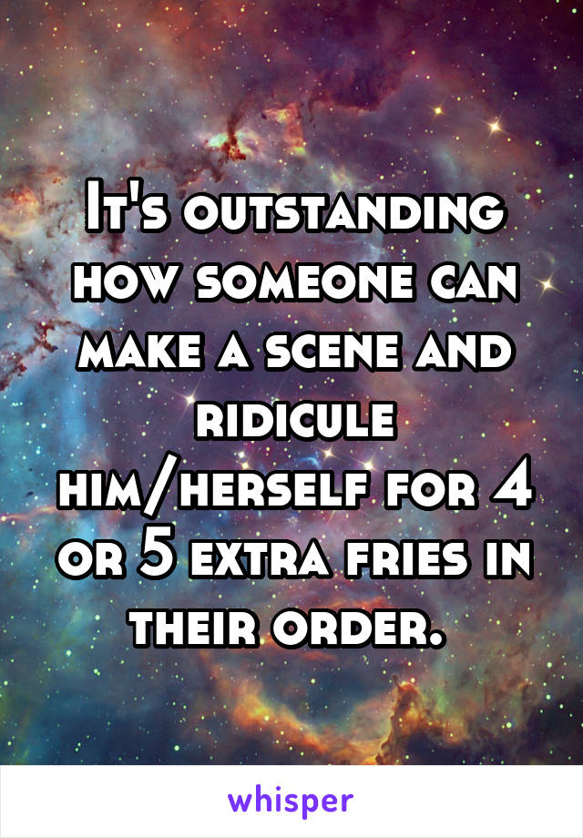 It's outstanding how someone can make a scene and ridicule him/herself for 4 or 5 extra fries in their order. 