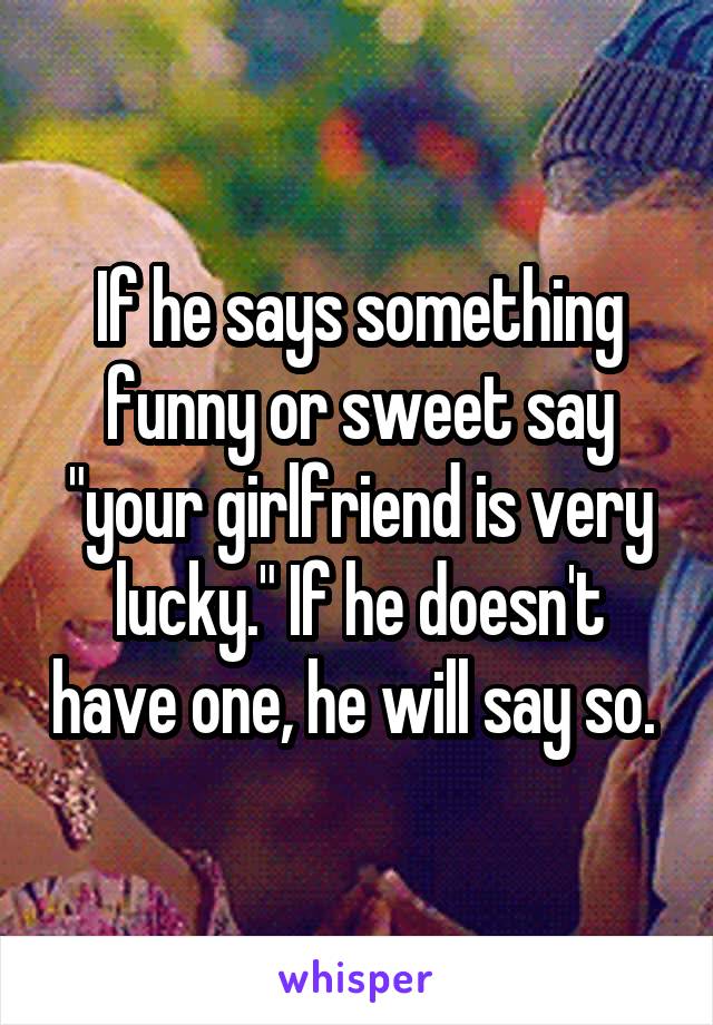 If he says something funny or sweet say "your girlfriend is very lucky." If he doesn't have one, he will say so. 