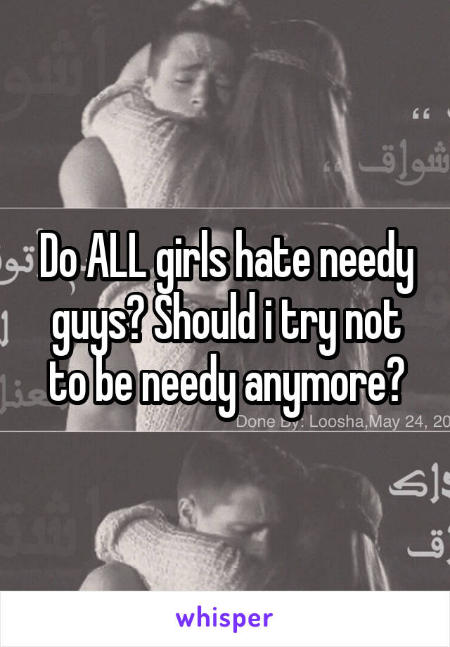 Do ALL girls hate needy guys? Should i try not to be needy anymore?