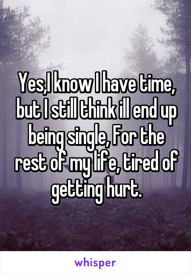 Yes,I know I have time, but I still think ill end up being single, For the rest of my life, tired of getting hurt.