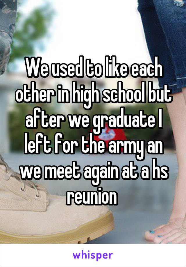 We used to like each other in high school but after we graduate I left for the army an we meet again at a hs reunion 