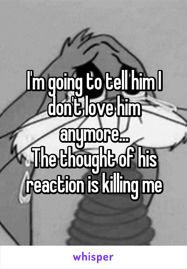 I'm going to tell him I don't love him anymore...
The thought of his reaction is killing me