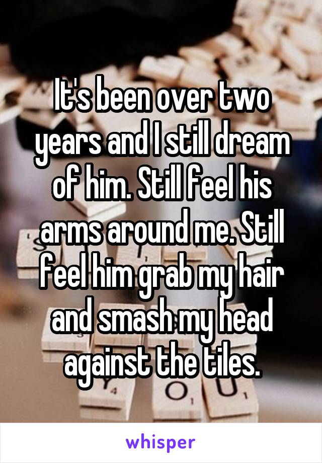 It's been over two years and I still dream of him. Still feel his arms around me. Still feel him grab my hair and smash my head against the tiles.