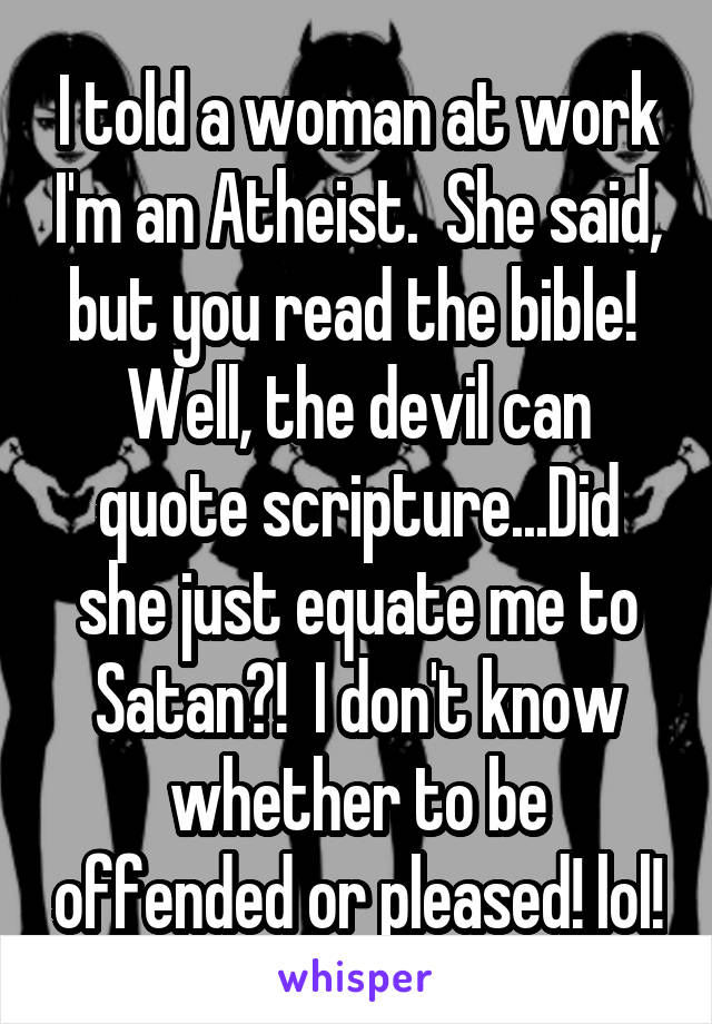 I told a woman at work I'm an Atheist.  She said, but you read the bible!  Well, the devil can quote scripture...Did she just equate me to Satan?!  I don't know whether to be offended or pleased! lol!